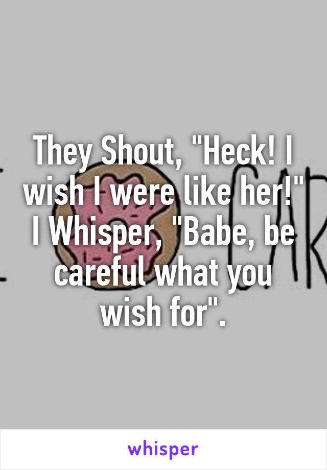 They Shout, "Heck! I wish I were like her!"
I Whisper, "Babe, be careful what you wish for".