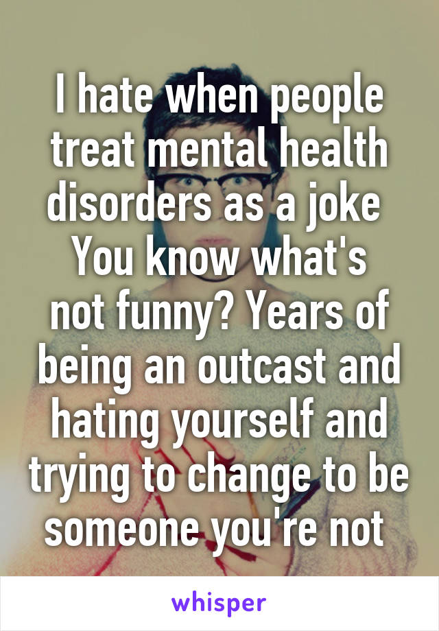 I hate when people treat mental health disorders as a joke 
You know what's not funny? Years of being an outcast and hating yourself and trying to change to be someone you're not 