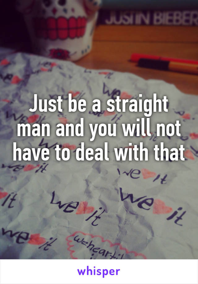 Just be a straight man and you will not have to deal with that 