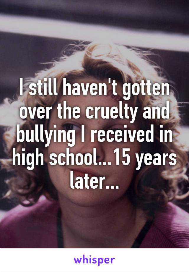 I still haven't gotten over the cruelty and bullying I received in high school...15 years later...