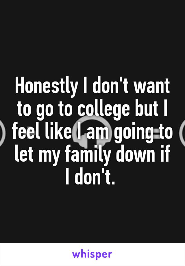 Honestly I don't want to go to college but I feel like I am going to let my family down if I don't. 