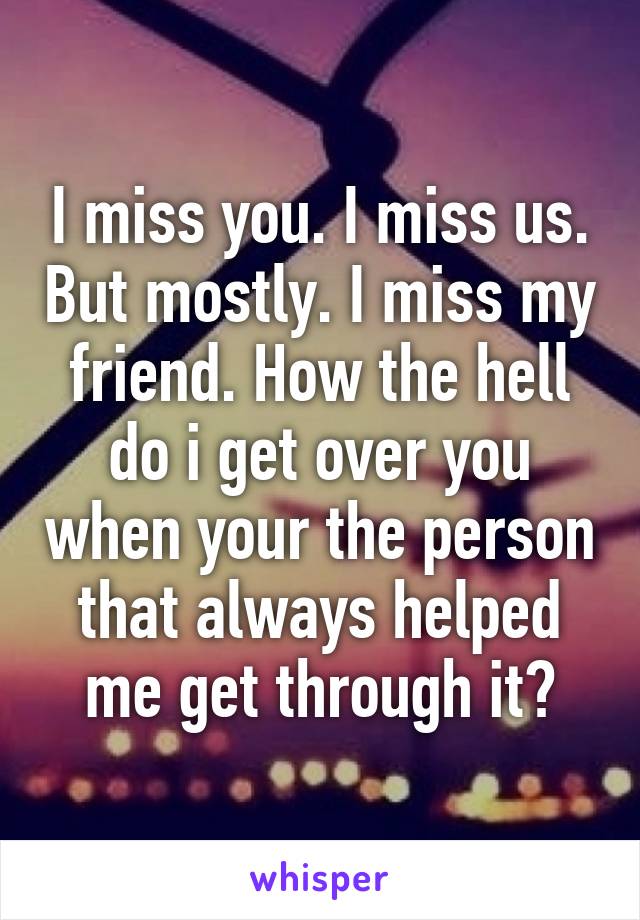 I miss you. I miss us. But mostly. I miss my friend. How the hell do i get over you when your the person that always helped me get through it?