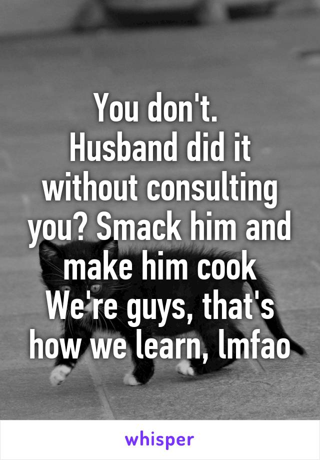 You don't. 
Husband did it without consulting you? Smack him and make him cook
We're guys, that's how we learn, lmfao