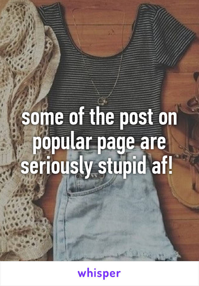 some of the post on popular page are seriously stupid af! 