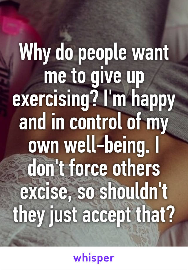 Why do people want me to give up exercising? I'm happy and in control of my own well-being. I don't force others excise, so shouldn't they just accept that?