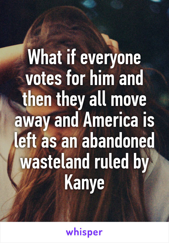 What if everyone votes for him and then they all move away and America is left as an abandoned wasteland ruled by Kanye