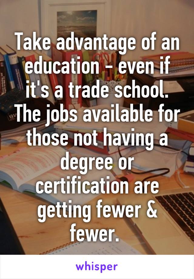 Take advantage of an education - even if it's a trade school. The jobs available for those not having a degree or certification are getting fewer & fewer. 