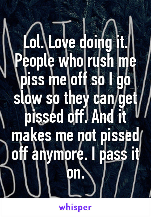 Lol. Love doing it. People who rush me piss me off so I go slow so they can get pissed off. And it makes me not pissed off anymore. I pass it on.