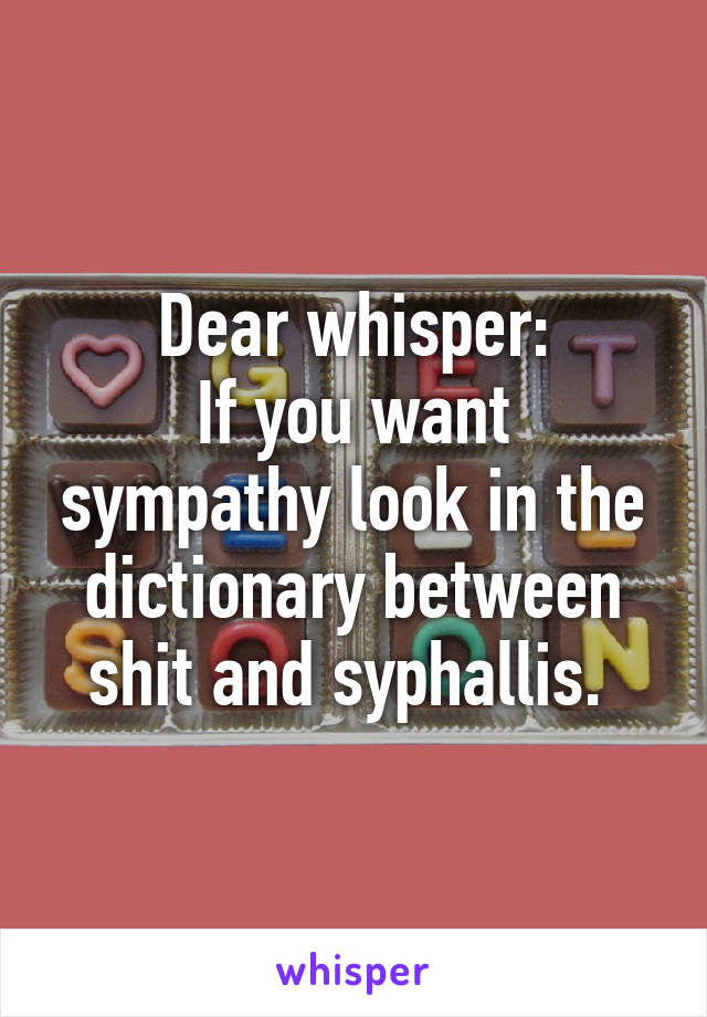 Dear whisper:
If you want sympathy look in the dictionary between shit and syphallis. 