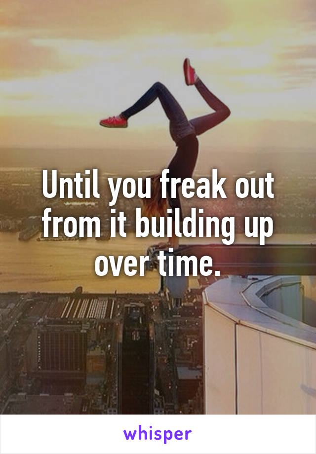 Until you freak out from it building up over time.