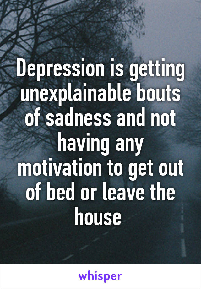 Depression is getting unexplainable bouts of sadness and not having any motivation to get out of bed or leave the house 