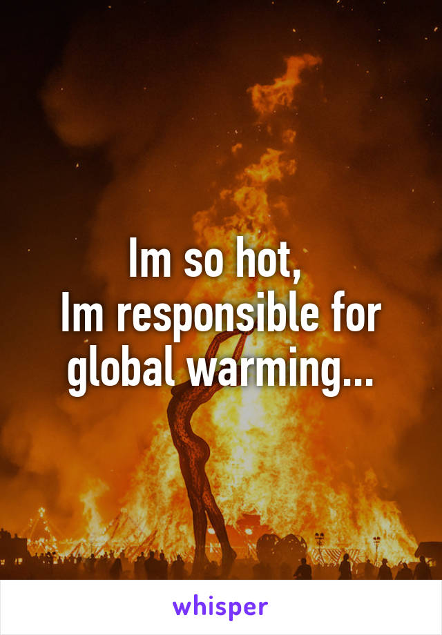 Im so hot, 
Im responsible for global warming...