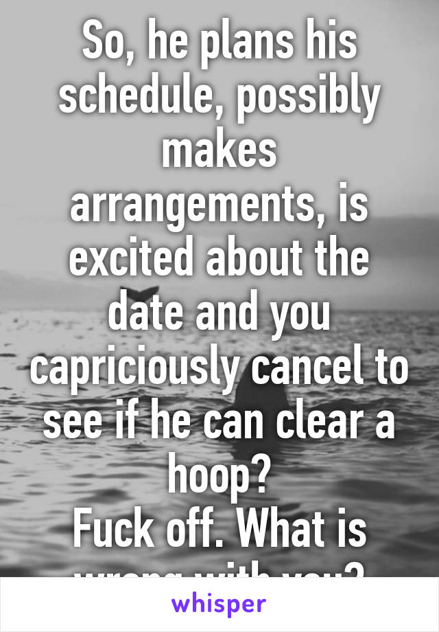 So, he plans his schedule, possibly makes arrangements, is excited about the date and you capriciously cancel to see if he can clear a hoop?
Fuck off. What is wrong with you?