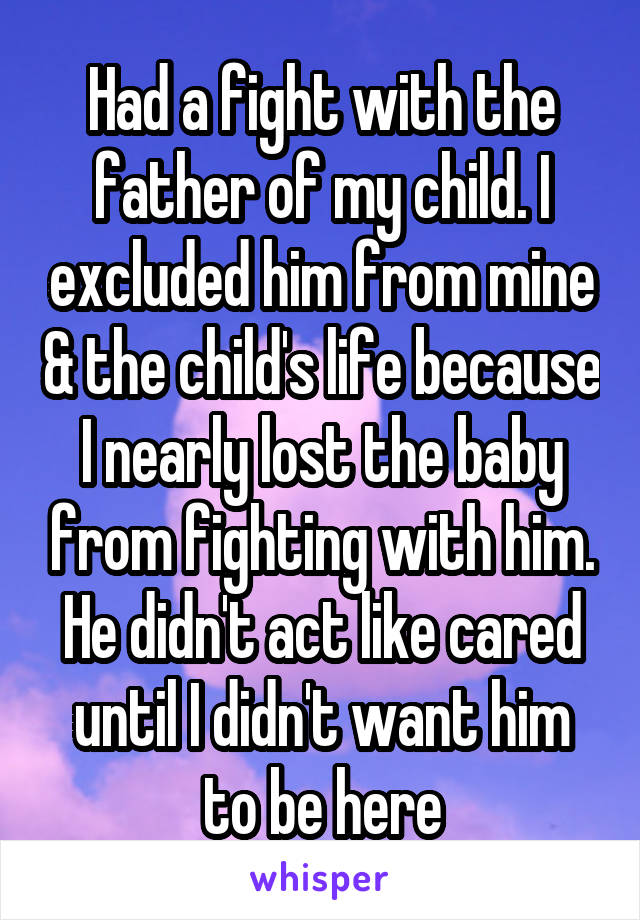 Had a fight with the father of my child. I excluded him from mine & the child's life because I nearly lost the baby from fighting with him. He didn't act like cared until I didn't want him to be here