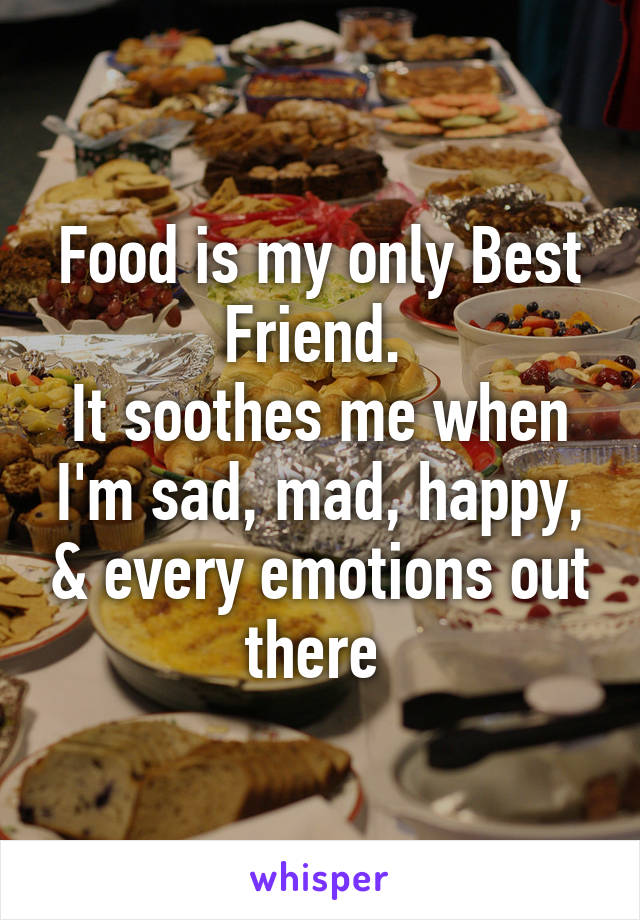 Food is my only Best Friend. 
It soothes me when I'm sad, mad, happy, & every emotions out there 