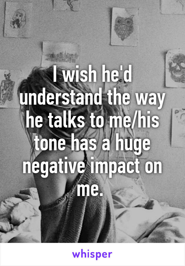 I wish he'd understand the way he talks to me/his tone has a huge negative impact on me. 