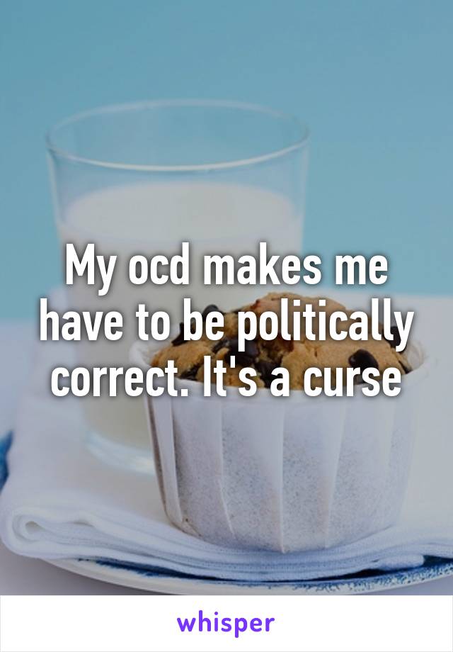 My ocd makes me have to be politically correct. It's a curse