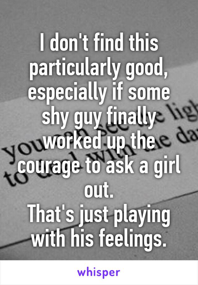 I don't find this particularly good, especially if some shy guy finally worked up the courage to ask a girl out.
That's just playing with his feelings.