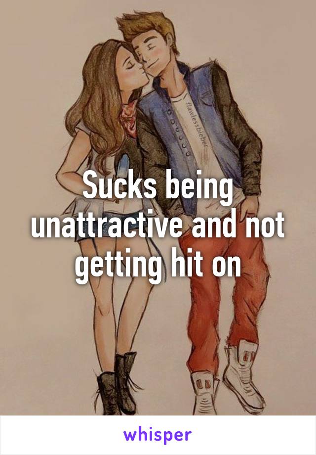 Sucks being unattractive and not getting hit on