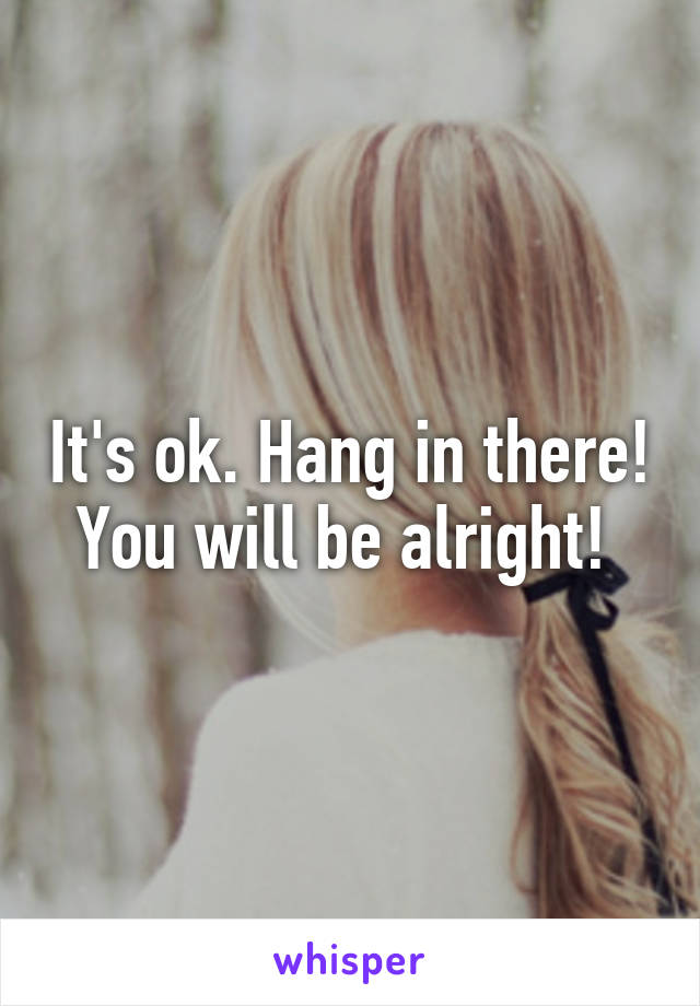 It's ok. Hang in there! You will be alright! 