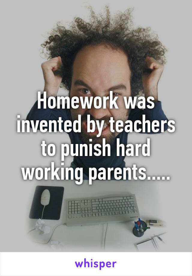 Homework was invented by teachers to punish hard working parents.....