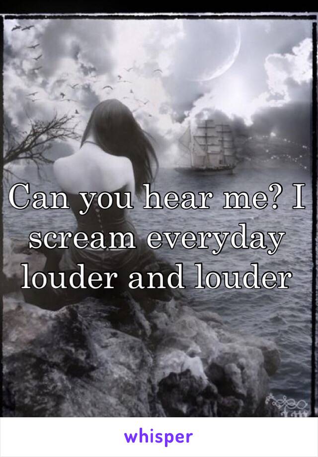 Can you hear me? I scream everyday louder and louder 