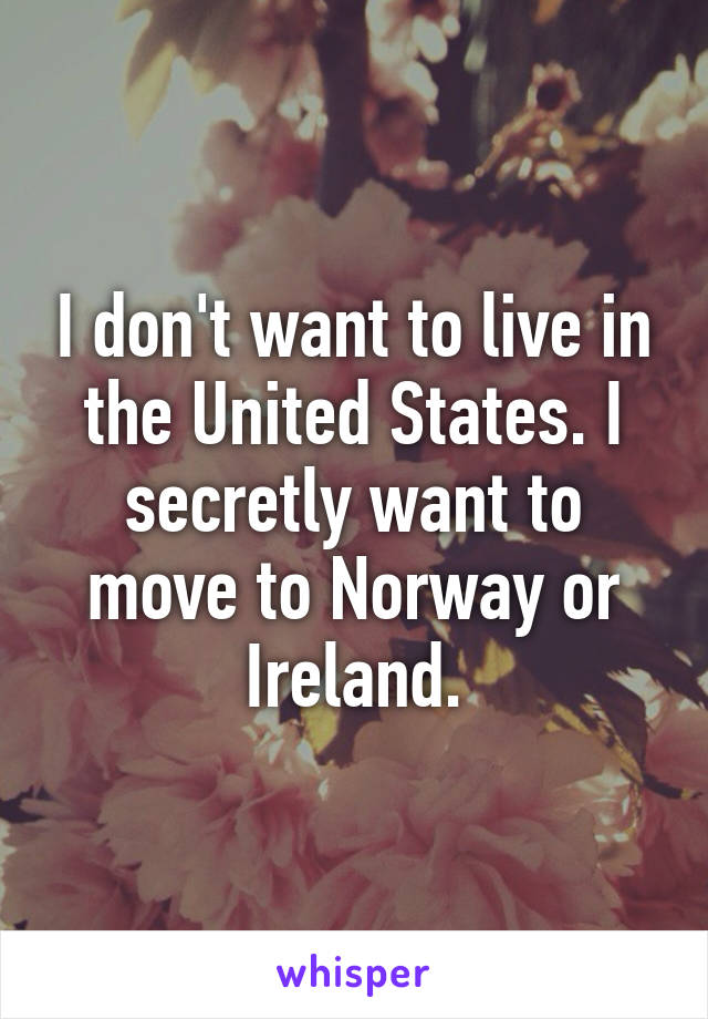 I don't want to live in the United States. I secretly want to move to Norway or Ireland.