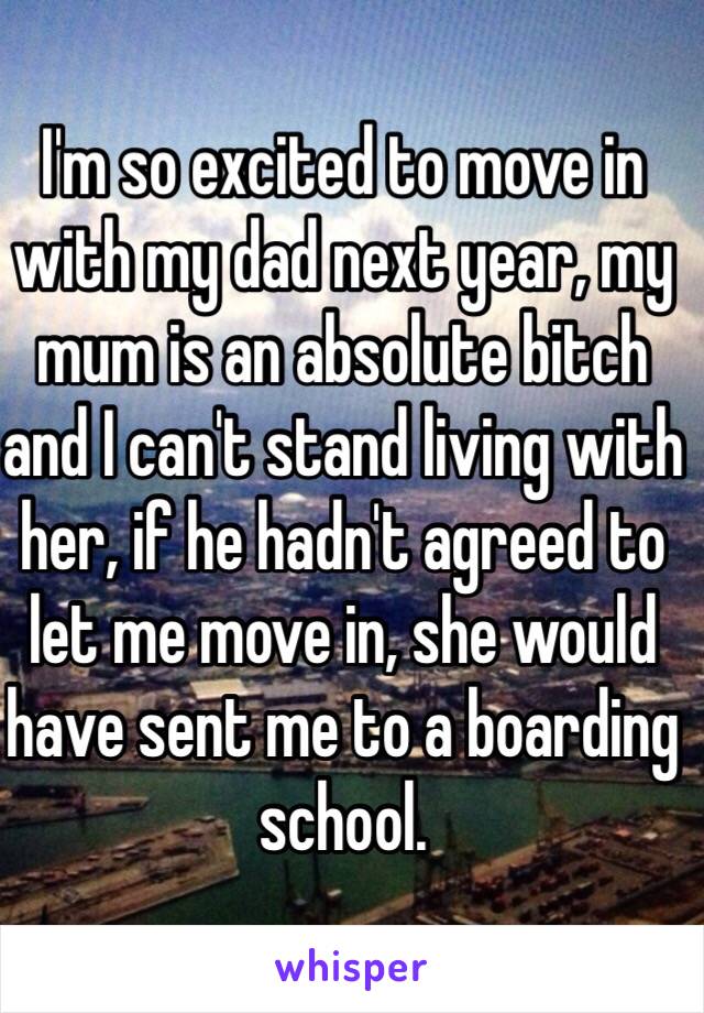 I'm so excited to move in with my dad next year, my mum is an absolute bitch and I can't stand living with her, if he hadn't agreed to let me move in, she would have sent me to a boarding school.