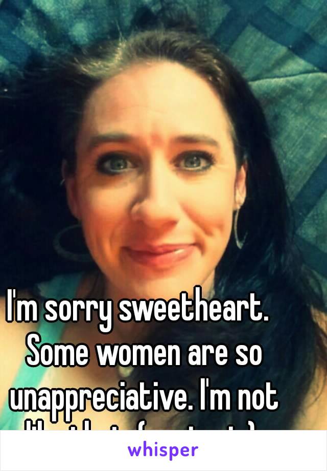 I'm sorry sweetheart.  Some women are so unappreciative. I'm not like that. (me in pic) 