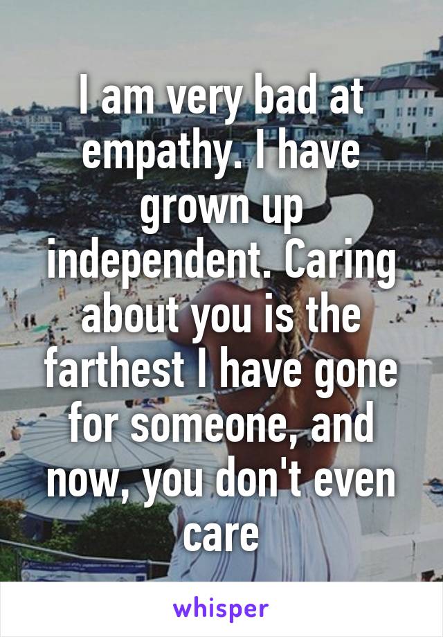 I am very bad at empathy. I have grown up independent. Caring about you is the farthest I have gone for someone, and now, you don't even care