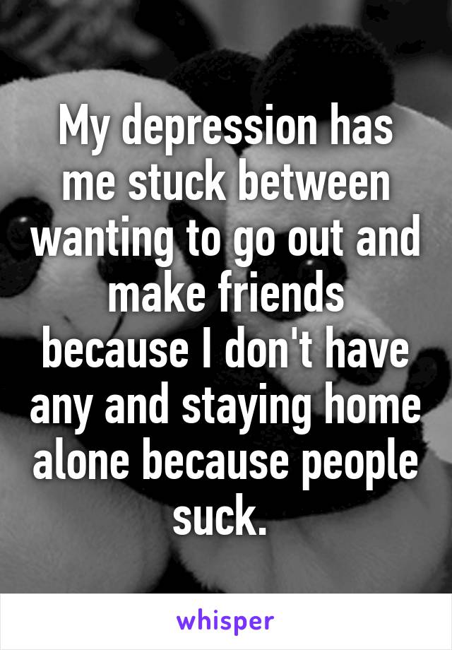 My depression has me stuck between wanting to go out and make friends because I don't have any and staying home alone because people suck. 