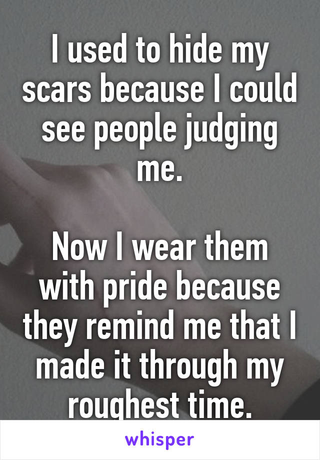 I used to hide my scars because I could see people judging me.

Now I wear them with pride because they remind me that I made it through my roughest time.