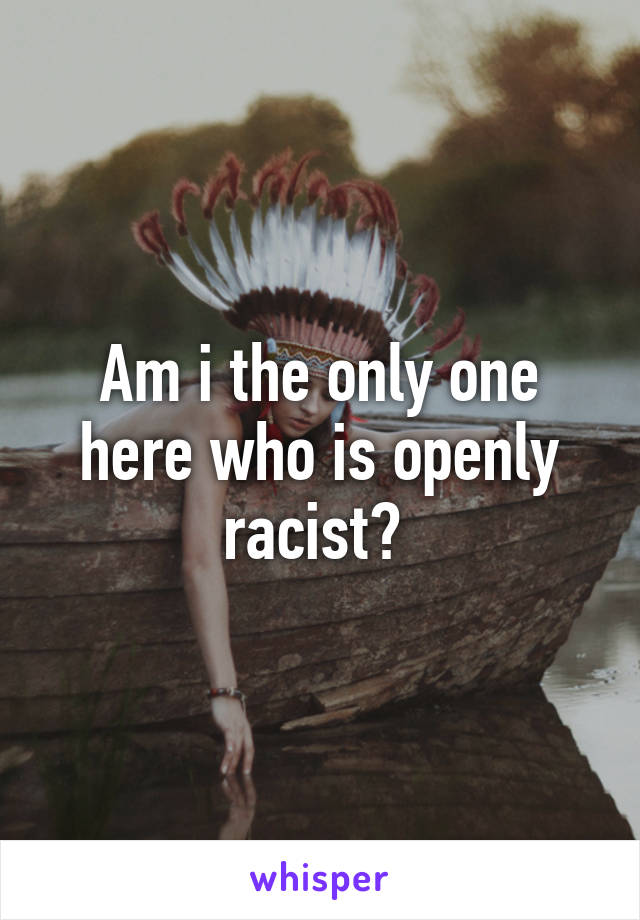 Am i the only one here who is openly racist? 