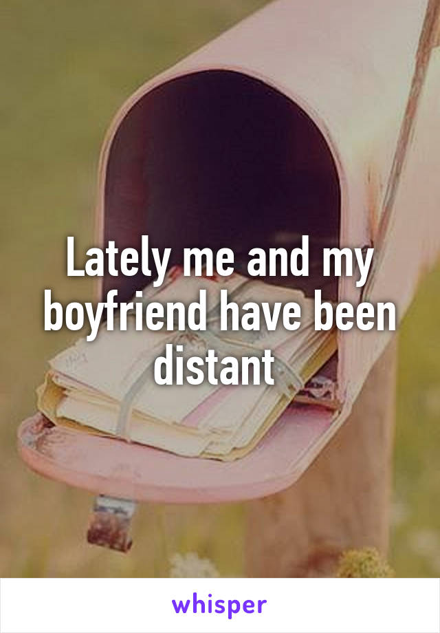 Lately me and my boyfriend have been distant 