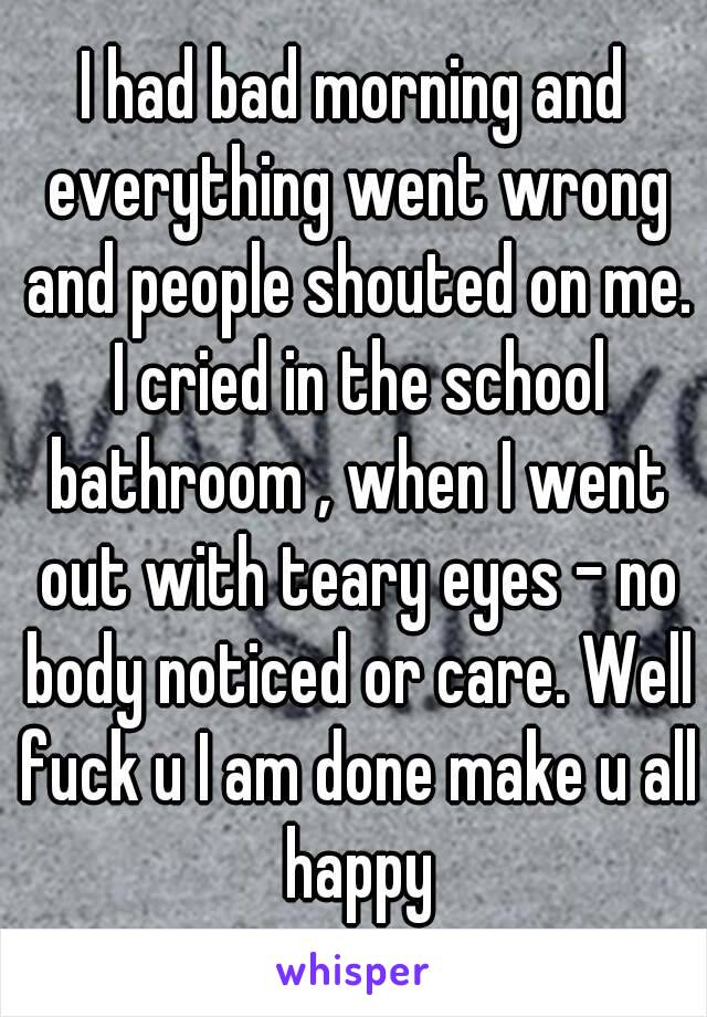 I had bad morning and everything went wrong and people shouted on me. I cried in the school bathroom , when I went out with teary eyes - no body noticed or care. Well fuck u I am done make u all happy