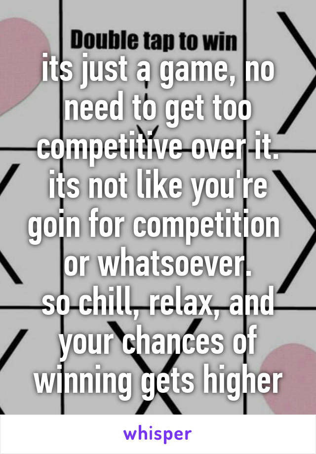 its just a game, no need to get too competitive over it.
its not like you're goin for competition  or whatsoever.
so chill, relax, and your chances of winning gets higher