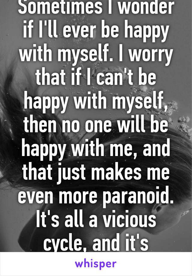 Sometimes I wonder if I'll ever be happy with myself. I worry that if I can't be happy with myself, then no one will be happy with me, and that just makes me even more paranoid. It's all a vicious cycle, and it's destroying me