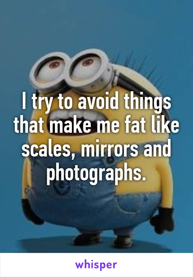 I try to avoid things that make me fat like scales, mirrors and photographs.