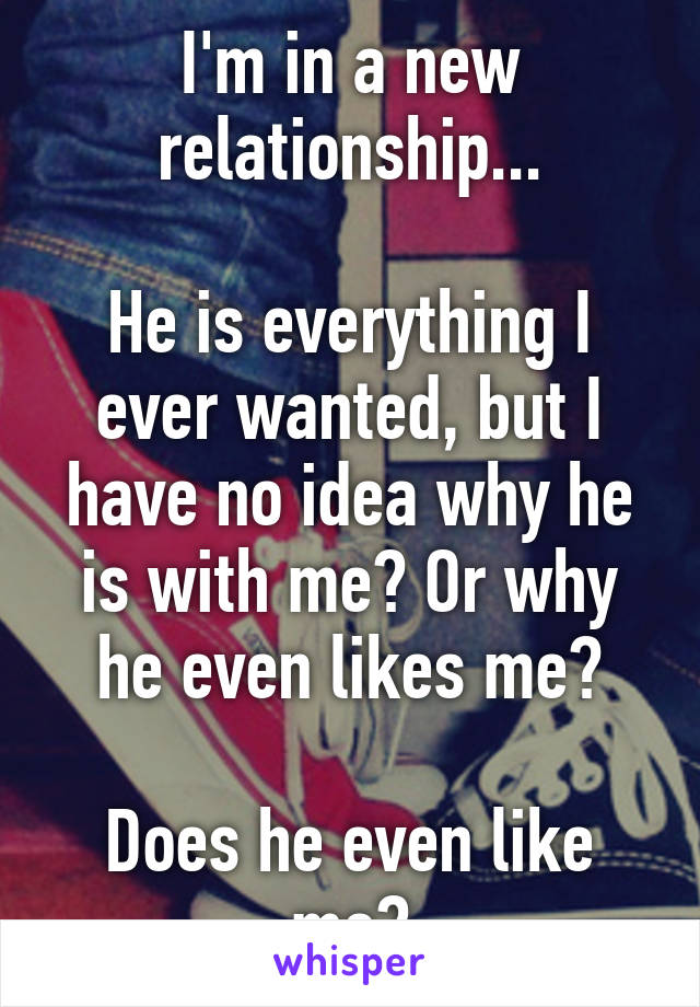 I'm in a new relationship...

He is everything I ever wanted, but I have no idea why he is with me? Or why he even likes me?

Does he even like me?