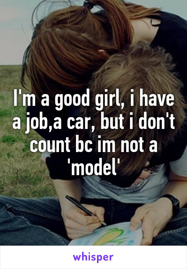 I'm a good girl, i have a job,a car, but i don't count bc im not a 'model'