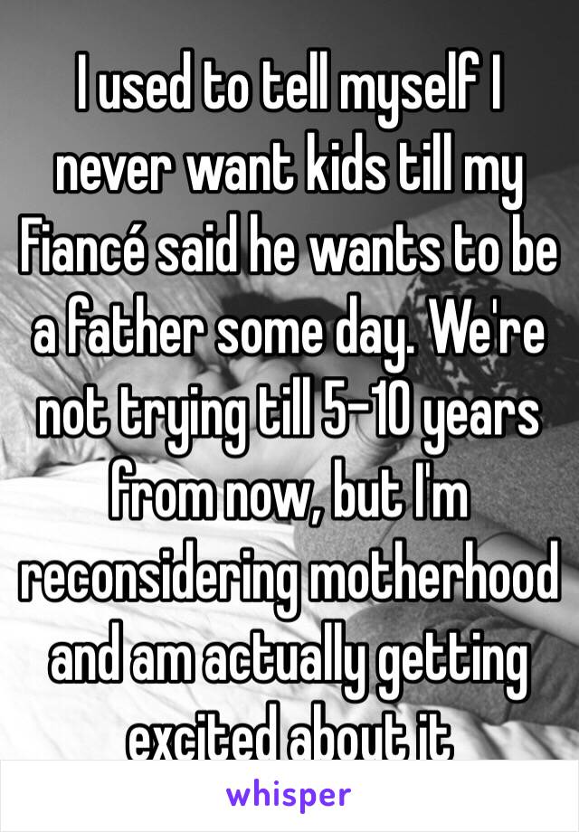 I used to tell myself I never want kids till my Fiancé said he wants to be a father some day. We're not trying till 5-10 years from now, but I'm reconsidering motherhood and am actually getting excited about it