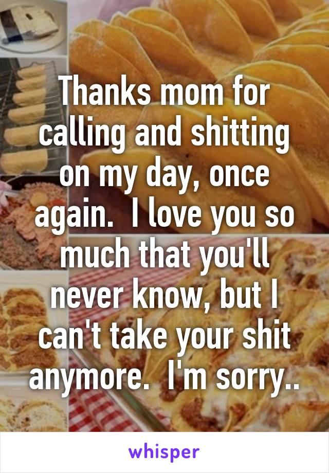 Thanks mom for calling and shitting on my day, once again.  I love you so much that you'll never know, but I can't take your shit anymore.  I'm sorry..