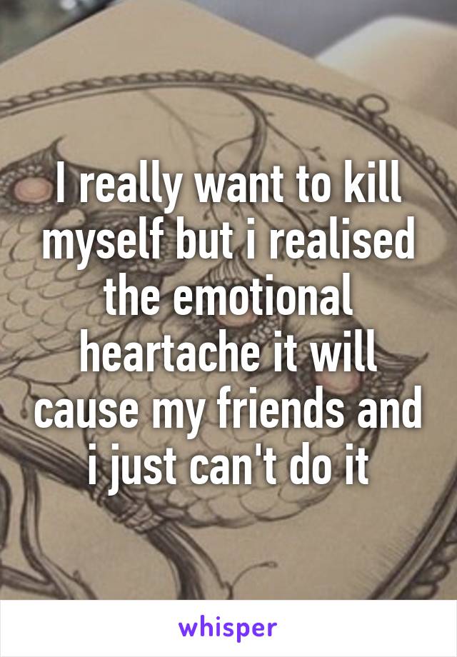 I really want to kill myself but i realised the emotional heartache it will cause my friends and i just can't do it