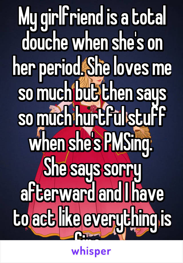 My girlfriend is a total douche when she's on her period. She loves me so much but then says so much hurtful stuff when she's PMSing. 
She says sorry afterward and I have to act like everything is fine...