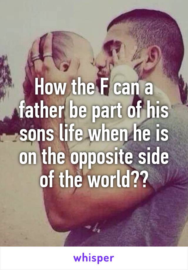 How the F can a father be part of his sons life when he is on the opposite side of the world??