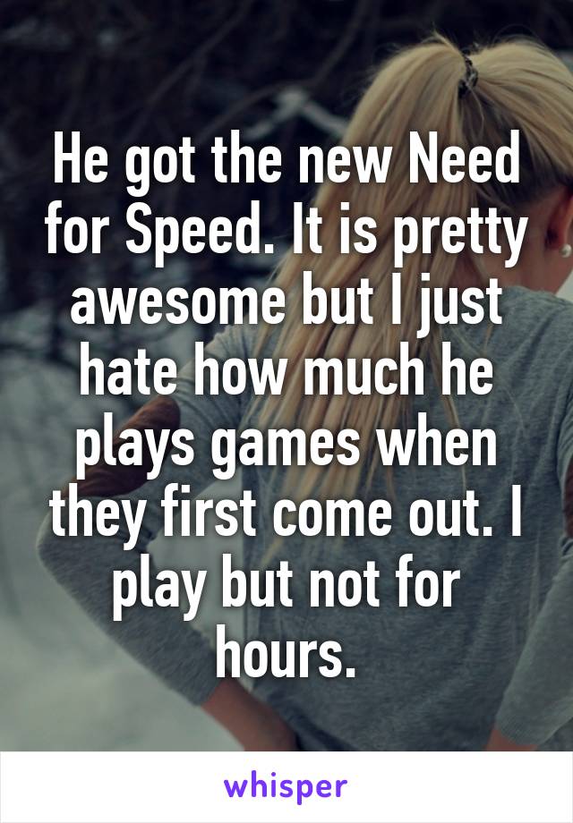 He got the new Need for Speed. It is pretty awesome but I just hate how much he plays games when they first come out. I play but not for hours.