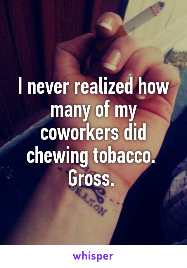 I never realized how many of my coworkers did chewing tobacco.  Gross. 