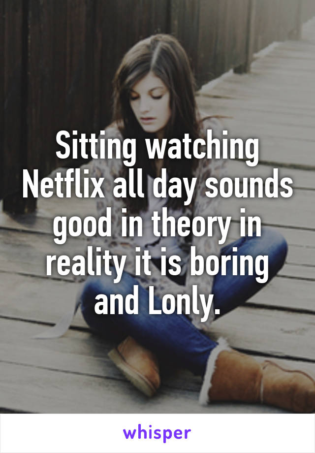 Sitting watching Netflix all day sounds good in theory in reality it is boring and Lonly.