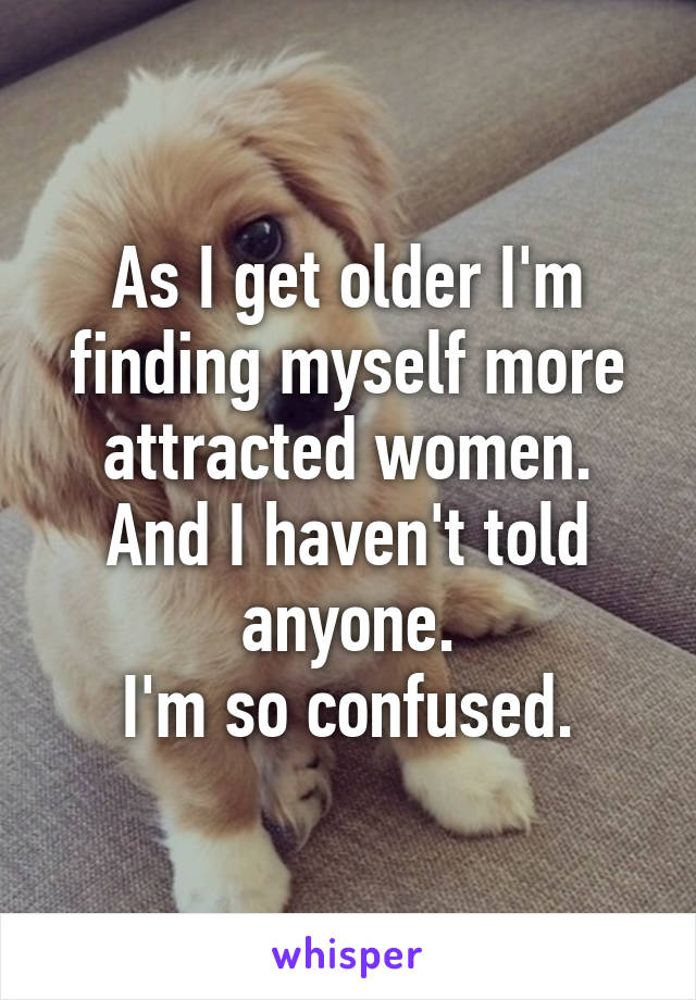 As I get older I'm finding myself more attracted women.
And I haven't told anyone.
I'm so confused.