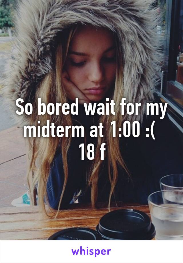 So bored wait for my midterm at 1:00 :( 
18 f